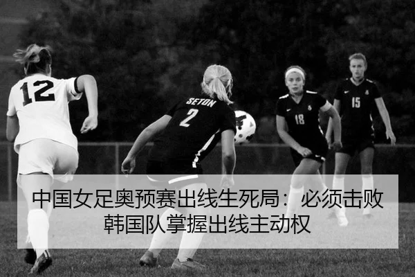 中国女足奥预赛出线生死局：必须击败韩国队掌握出线主动权