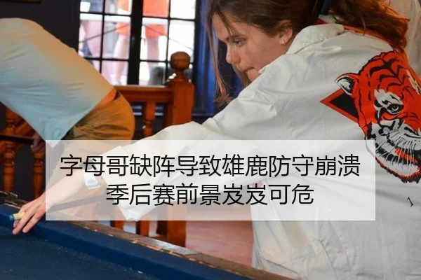 字母哥缺阵导致雄鹿防守崩溃 季后赛前景岌岌可危