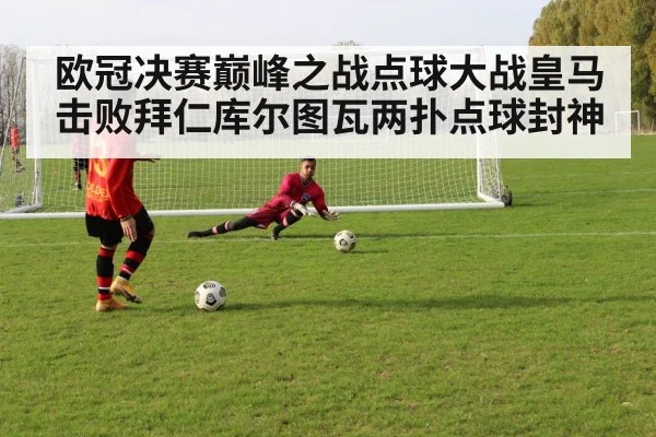 欧冠决赛巅峰之战点球大战皇马击败拜仁库尔图瓦两扑点球封神