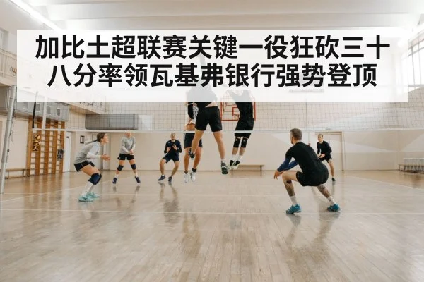 加比土超联赛关键一役狂砍三十八分率领瓦基弗银行强势登顶